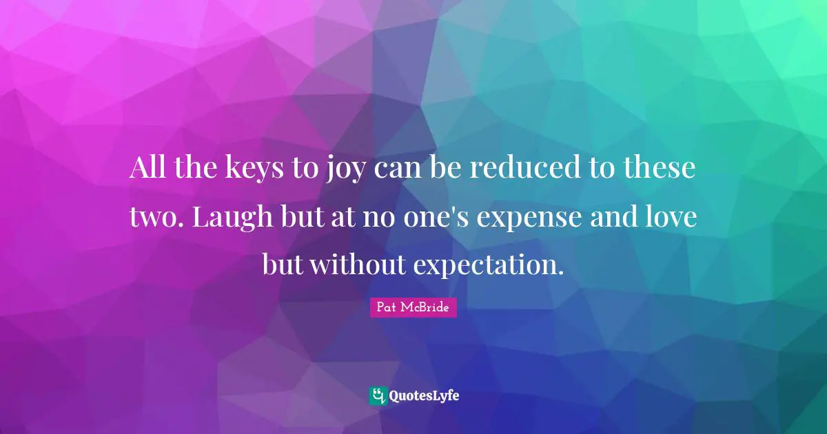All the keys to joy can be reduced to these two. Laugh but at no one's expense and love but without expectation.