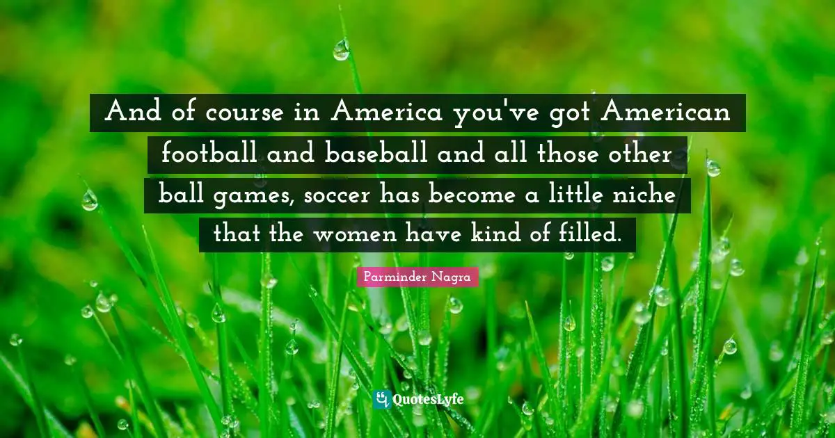 And of course in America you've got American football and baseball and all those other ball games, soccer has become a little niche that the women have kind of filled.