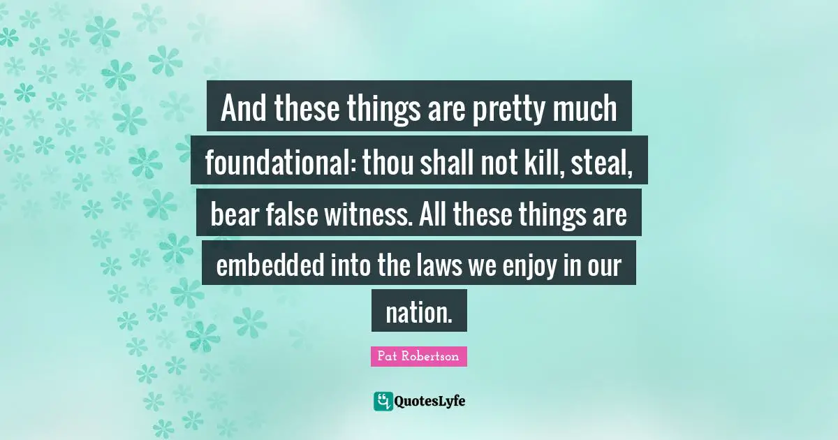 Pat Robertson Quotes: "And these things are pretty much foundational: thou shall not kill, steal, bear false witness. All these things are embedded into the laws we enjoy in our nation."