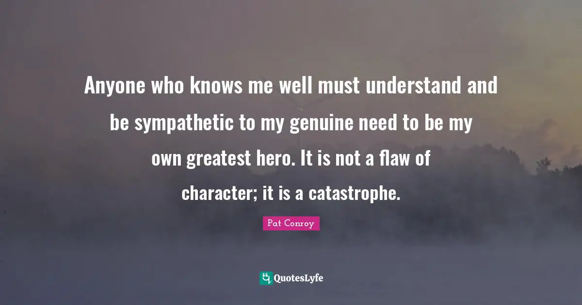 Pat Conroy Quotes: "Anyone who knows me well must understand and be sympathetic to my genuine need to be my own greatest hero. It is not a flaw of character; it is a catastrophe."