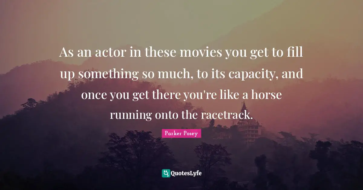 As an actor in these movies you get to fill up something so much, to its capacity, and once you get there you're like a horse running onto the racetrack.