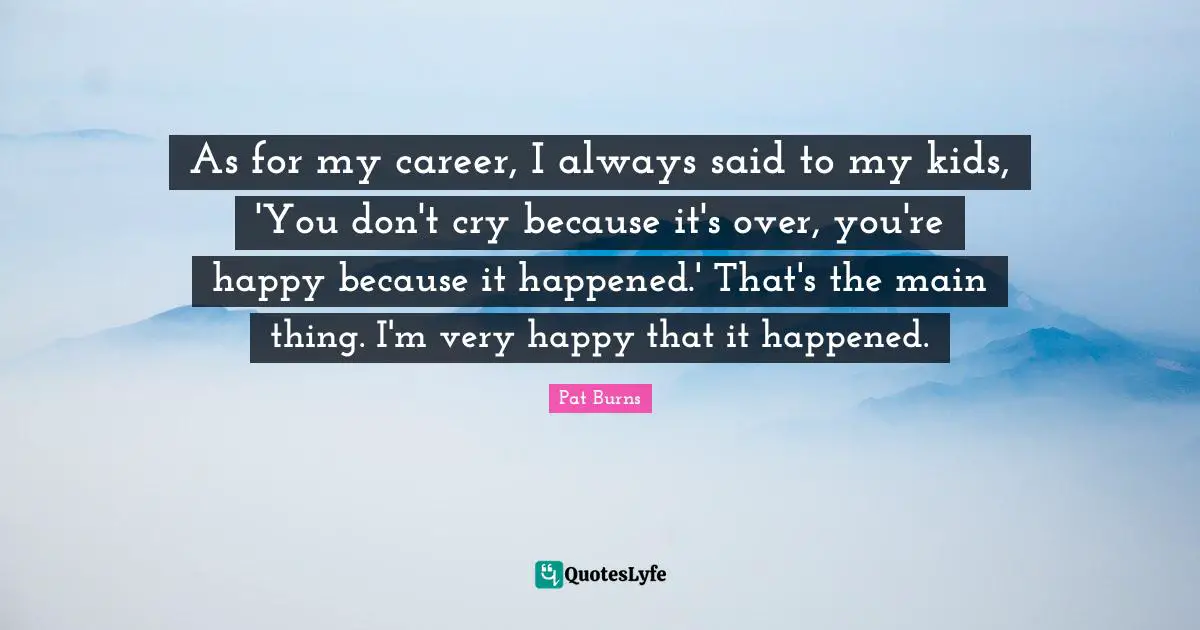 As for my career, I always said to my kids, 'You don't cry because it's over, you're happy because it happened.' That's the main thing. I'm very happy that it happened.