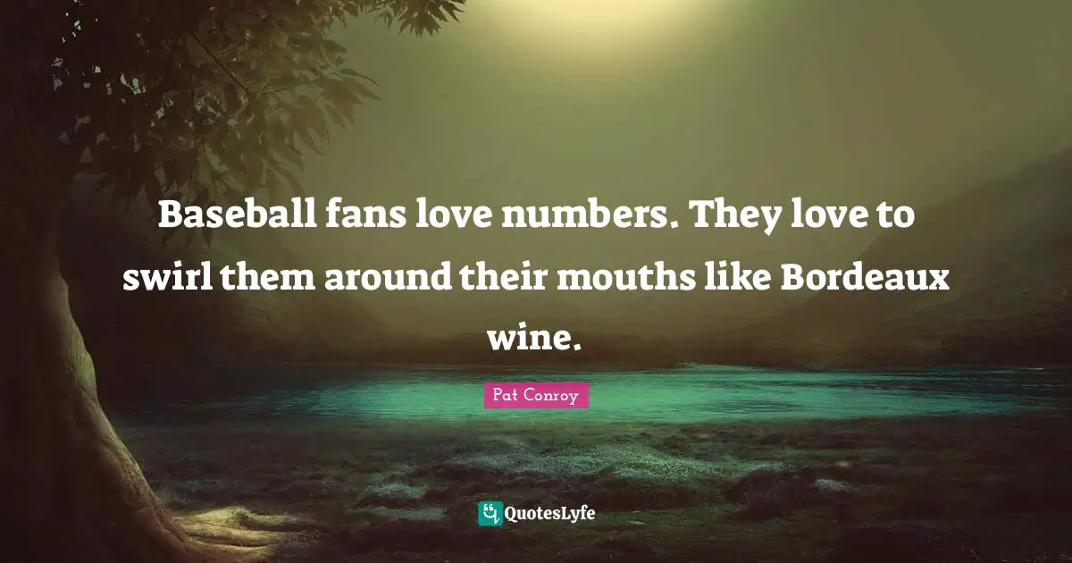 Pat Conroy Quotes: "Baseball fans love numbers. They love to swirl them around their mouths like Bordeaux wine."