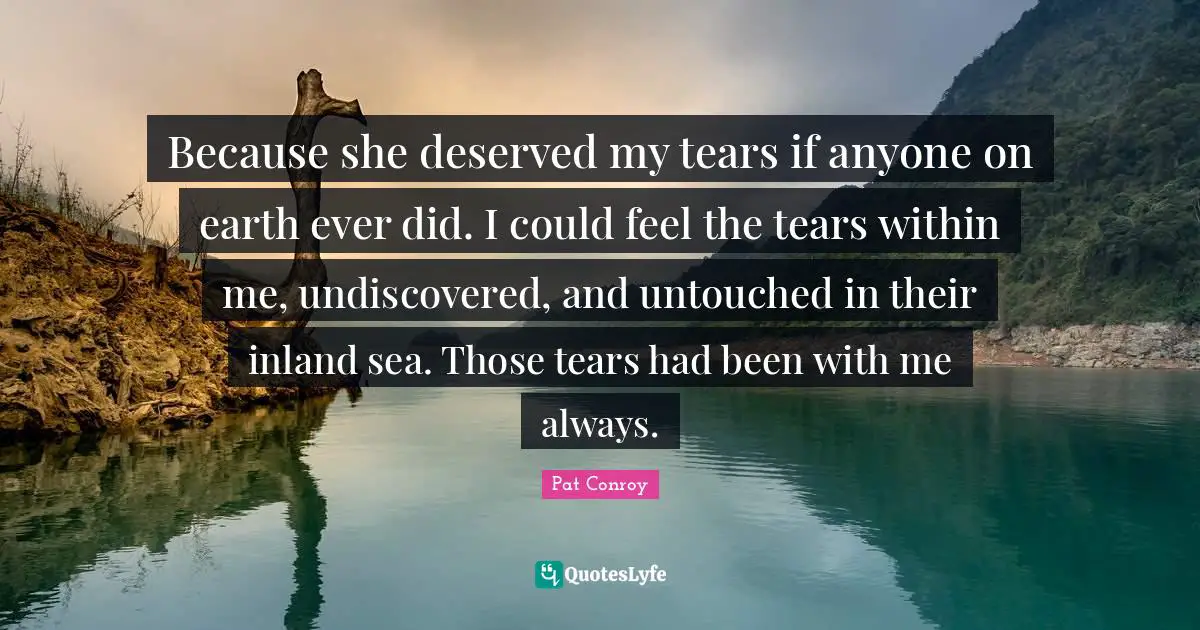 Because she deserved my tears if anyone on earth ever did. I could feel the tears within me, undiscovered, and untouched in their inland sea. Those tears had been with me always.