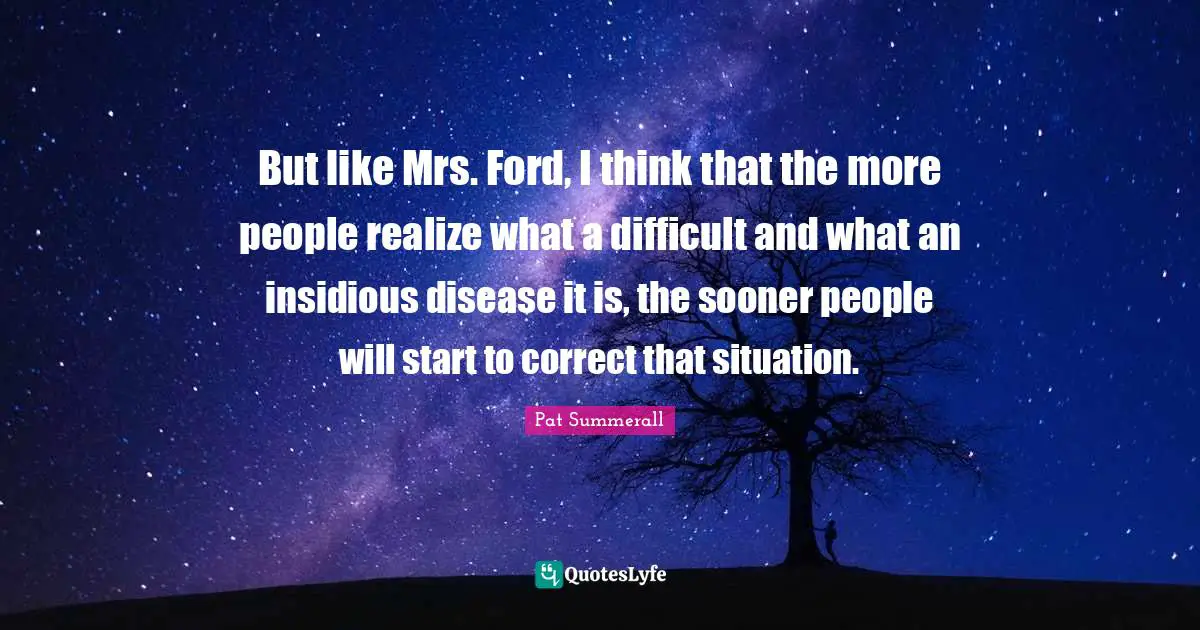 But like Mrs. Ford, I think that the more people realize what a difficult and what an insidious disease it is, the sooner people will start to correct that situation.