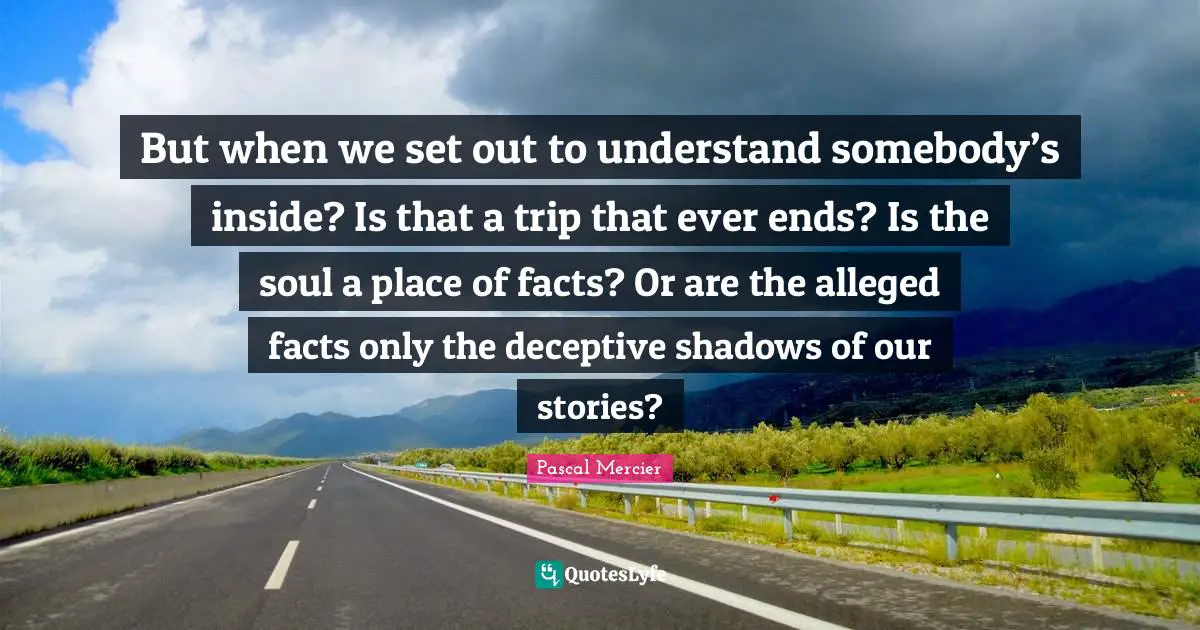 Pascal Mercier Quotes: "But when we set out to understand somebody’s inside? Is that a trip that ever ends? Is the soul a place of facts? Or are the alleged facts only the deceptive shadows of our stories?"