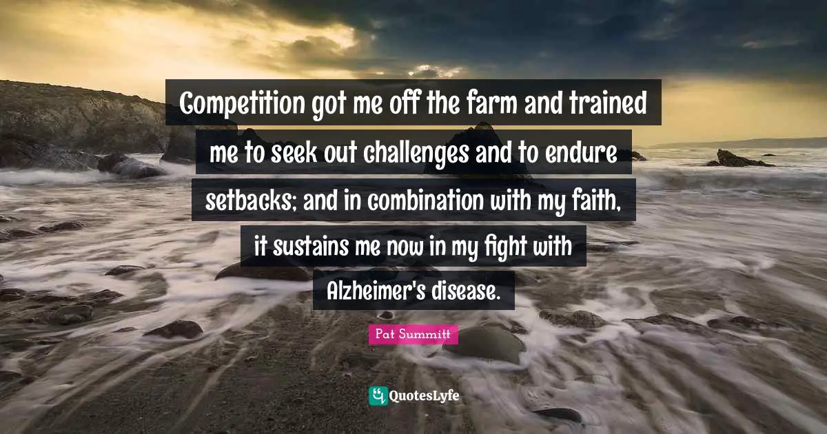 Pat Summitt Quotes: Competition got me off the farm and trained me to seek out challenges and to endure setbacks; and in combination with my faith, it sustains me now in my fight with Alzheimer's disease.