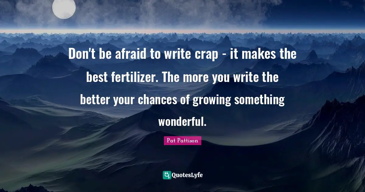 Don't be afraid to write crap - it makes the best fertilizer. The more you write the better your chances of growing something wonderful.