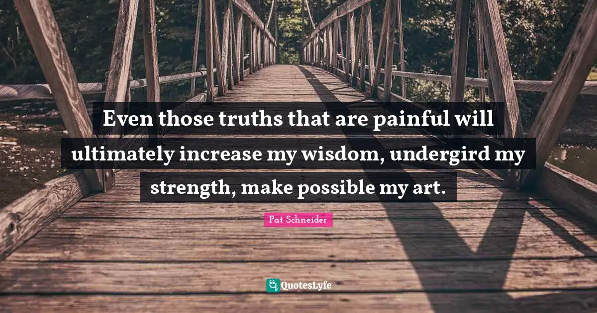 Even those truths that are painful will ultimately increase my wisdom, undergird my strength, make possible my art.