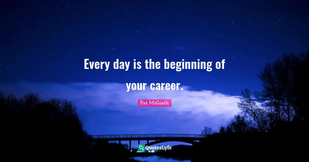 Every day is the beginning of your career.