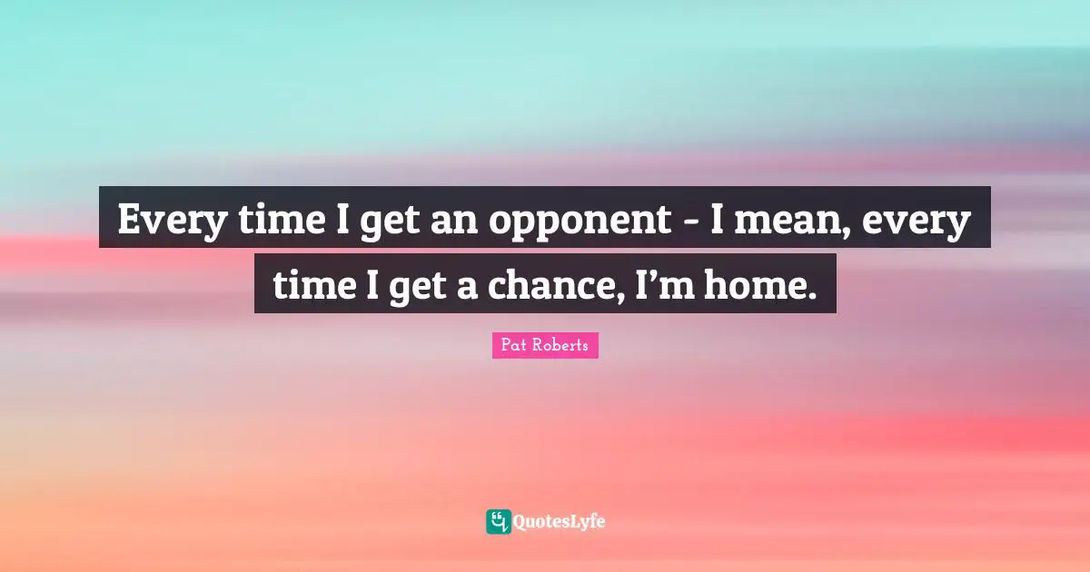 Every time I get an opponent - I mean, every time I get a chance, I’m home.