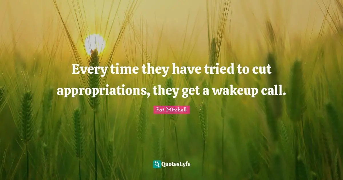 Every time they have tried to cut appropriations, they get a wakeup call.