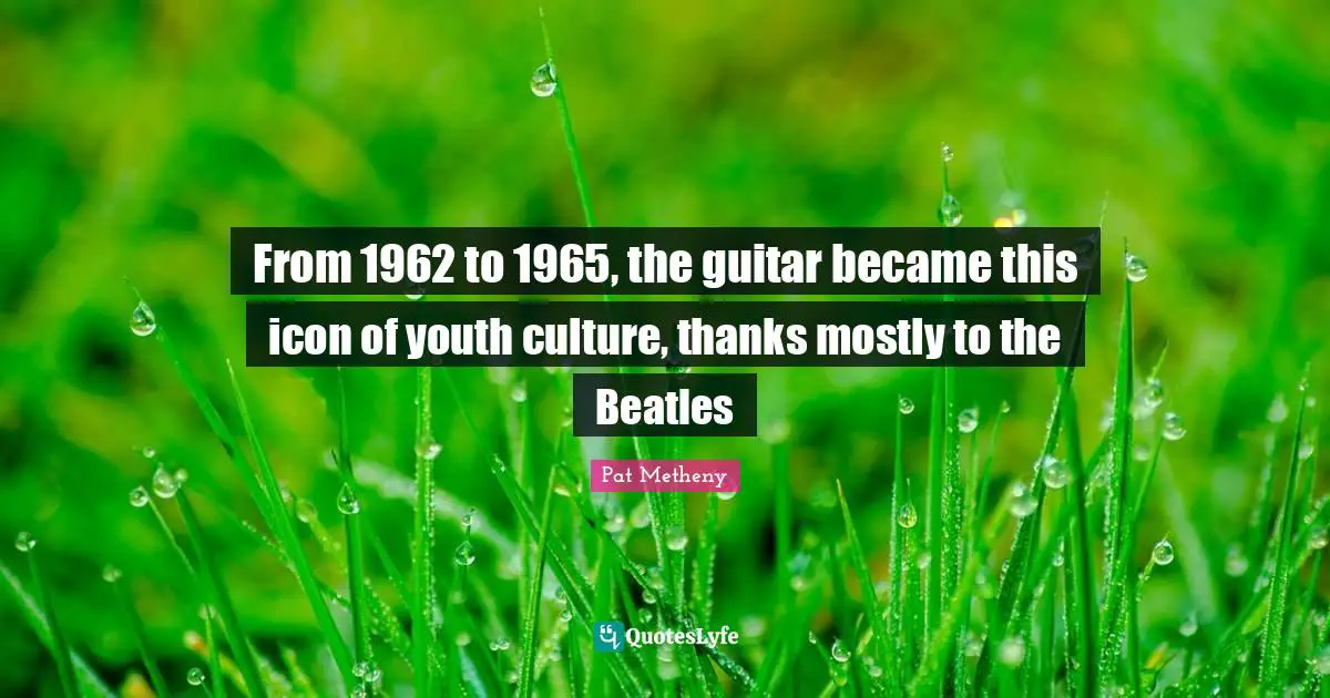 Pat Metheny Quotes: "From 1962 to 1965, the guitar became this icon of youth culture, thanks mostly to the Beatles"