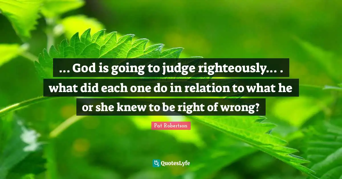 Pat Robertson Quotes: "... God is going to judge righteously... . what did each one do in relation to what he or she knew to be right of wrong?"