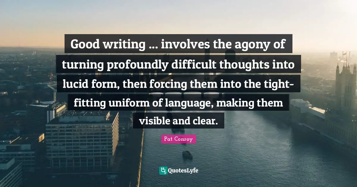 Good writing ... involves the agony of turning profoundly difficult thoughts into lucid form, then forcing them into the tight-fitting uniform of language, making them visible and clear.