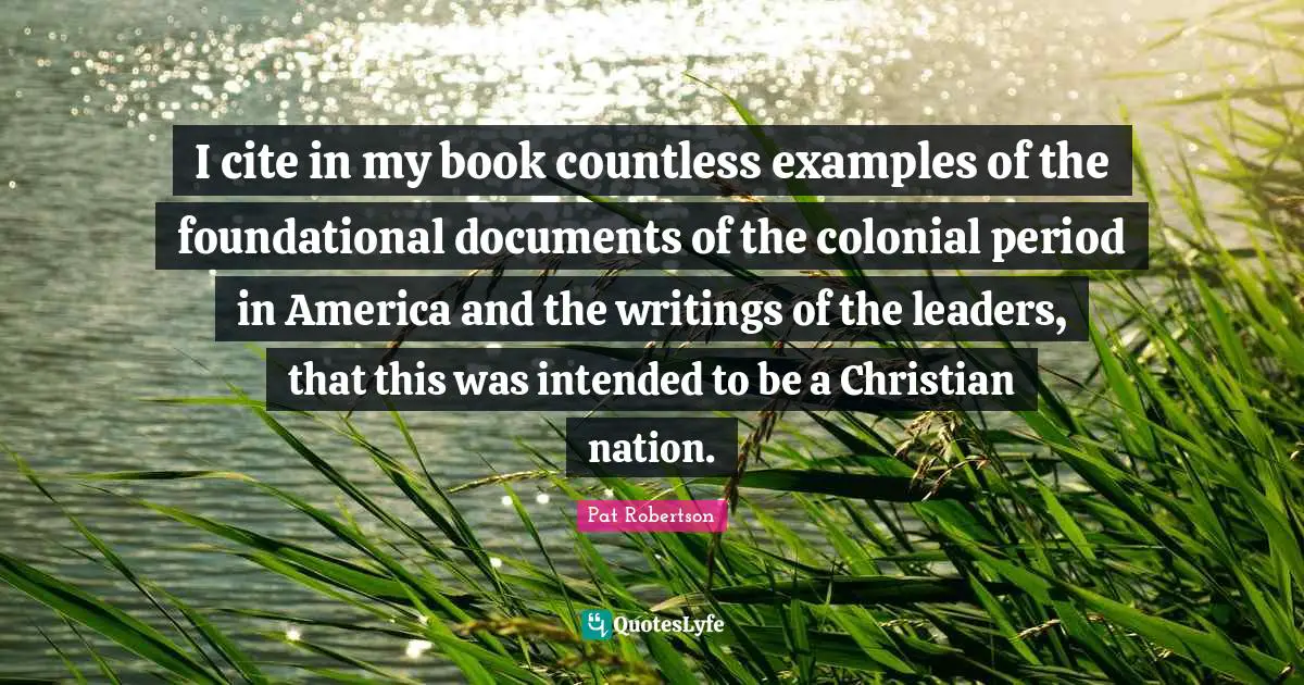 I cite in my book countless examples of the foundational documents of the colonial period in America and the writings of the leaders, that this was intended to be a Christian nation.