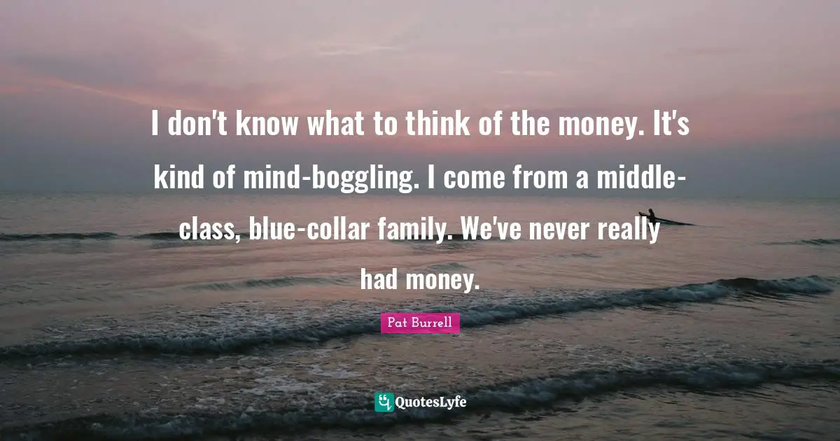 I don't know what to think of the money. It's kind of mind-boggling. I come from a middle-class, blue-collar family. We've never really had money.