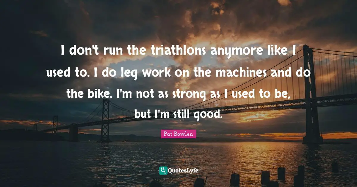 I don't run the triathlons anymore like I used to. I do leg work on the machines and do the bike. I'm not as strong as I used to be, but I'm still good.