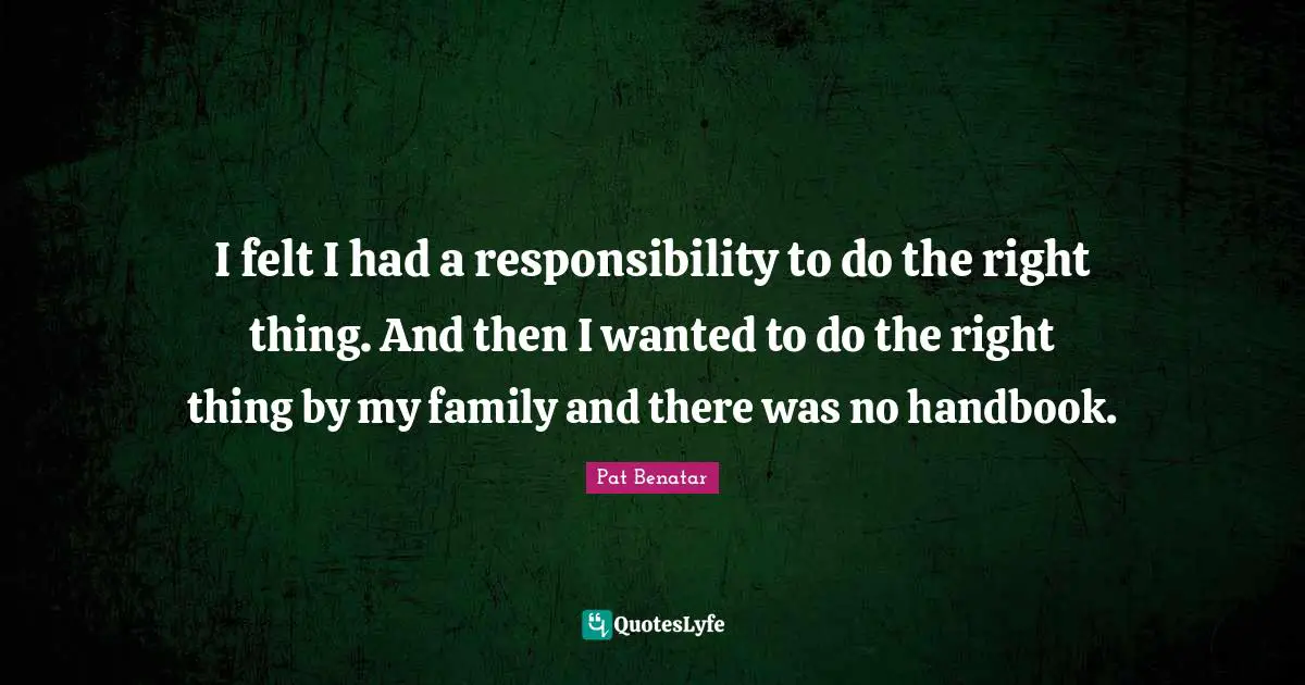 I felt I had a responsibility to do the right thing. And then I wanted to do the right thing by my family and there was no handbook.