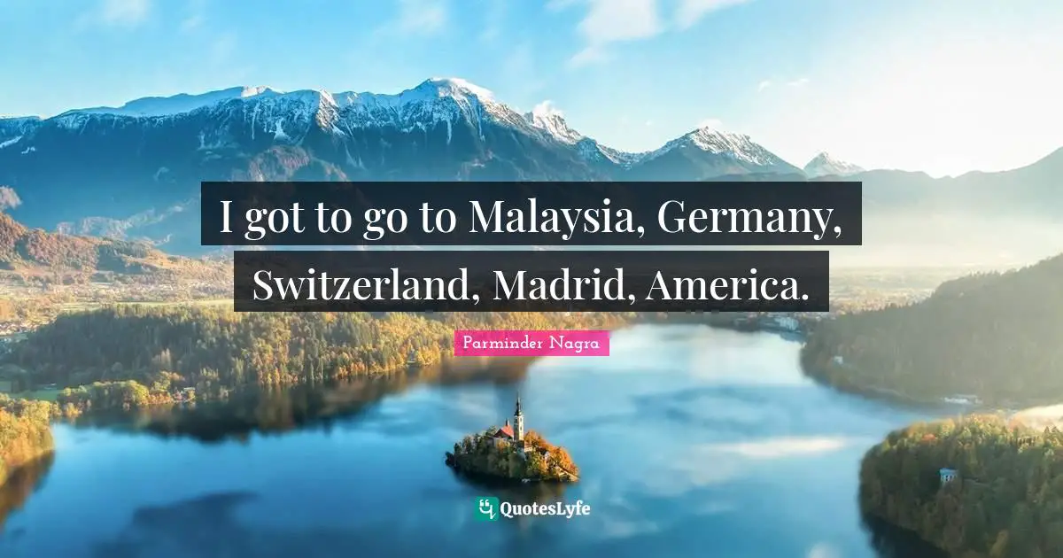 I got to go to Malaysia, Germany, Switzerland, Madrid, America.