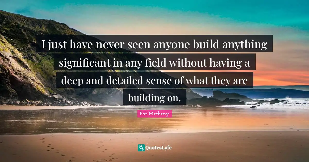 Pat Metheny Quotes: "I just have never seen anyone build anything significant in any field without having a deep and detailed sense of what they are building on."