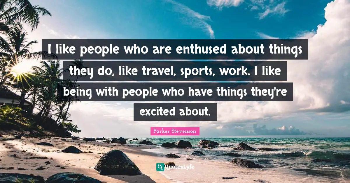 I like people who are enthused about things they do, like travel, sports, work. I like being with people who have things they're excited about.