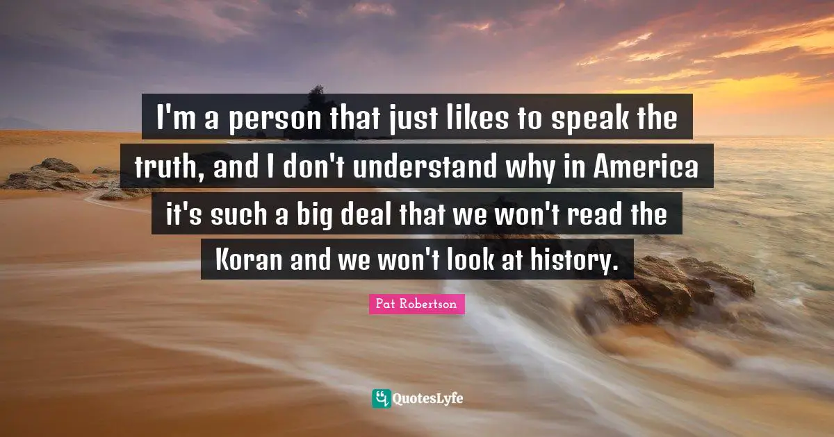 I'm a person that just likes to speak the truth, and I don't understand why in America it's such a big deal that we won't read the Koran and we won't look at history.