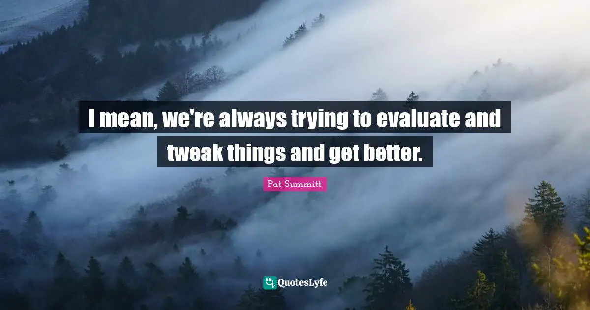 I mean, we're always trying to evaluate and tweak things and get better.