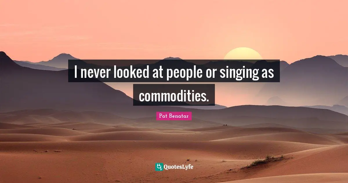 I never looked at people or singing as commodities.