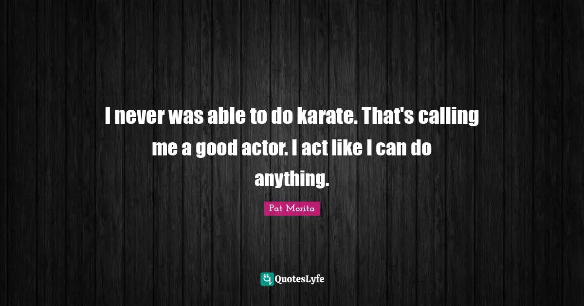 Pat Morita Quotes: "I never was able to do karate. That's calling me a good actor. I act like I can do anything."