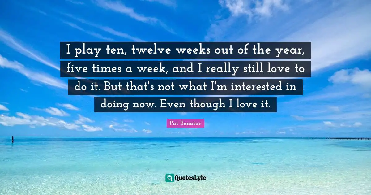 I play ten, twelve weeks out of the year, five times a week, and I really still love to do it. But that's not what I'm interested in doing now. Even though I love it.
