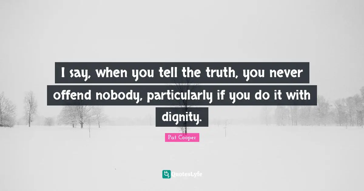 I say, when you tell the truth, you never offend nobody, particularly if you do it with dignity.