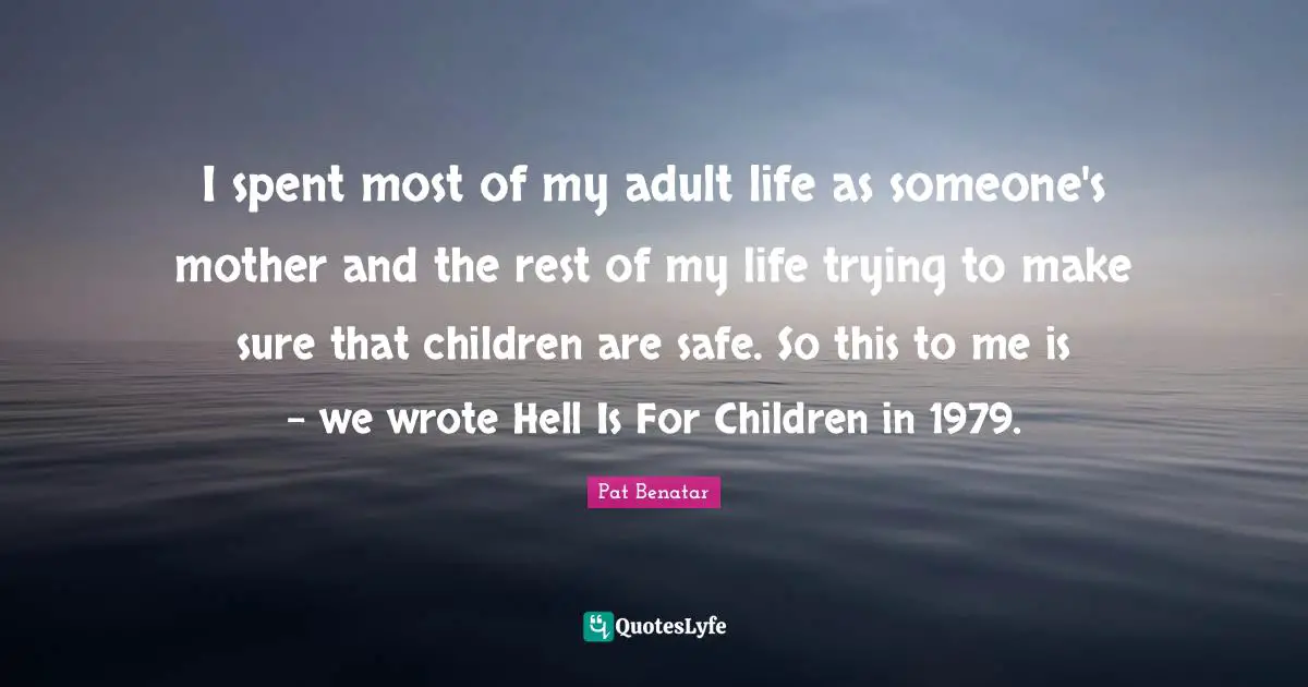 I spent most of my adult life as someone's mother and the rest of my life trying to make sure that children are safe. So this to me is - we wrote Hell Is For Children in 1979.