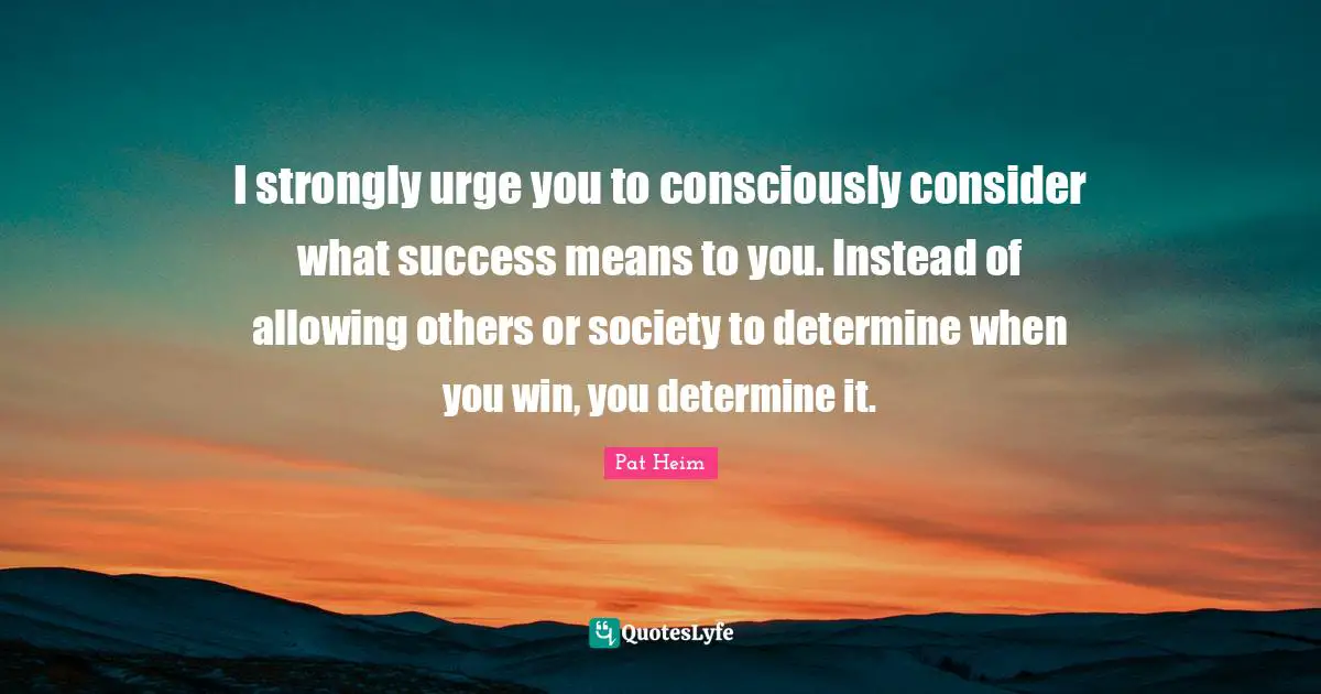 I strongly urge you to consciously consider what success means to you. Instead of allowing others or society to determine when you win, you determine it.