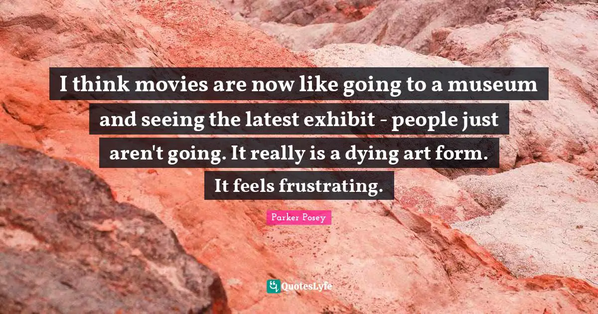 Frustrating Quotes: "I think movies are now like going to a museum and seeing the latest exhibit - people just aren't going. It really is a dying art form. It feels frustrating."