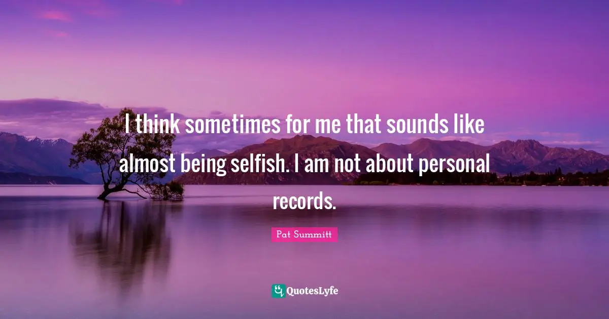 I think sometimes for me that sounds like almost being selfish. I am not about personal records.