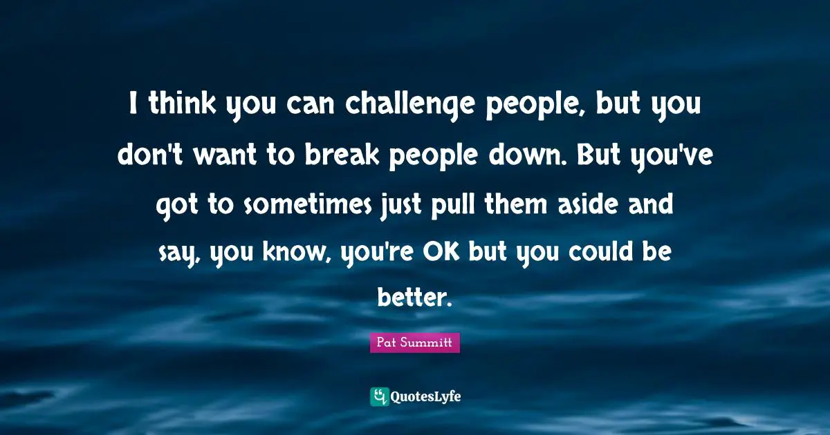 I think you can challenge people, but you don't want to break people down. But you've got to sometimes just pull them aside and say, you know, you're OK but you could be better.