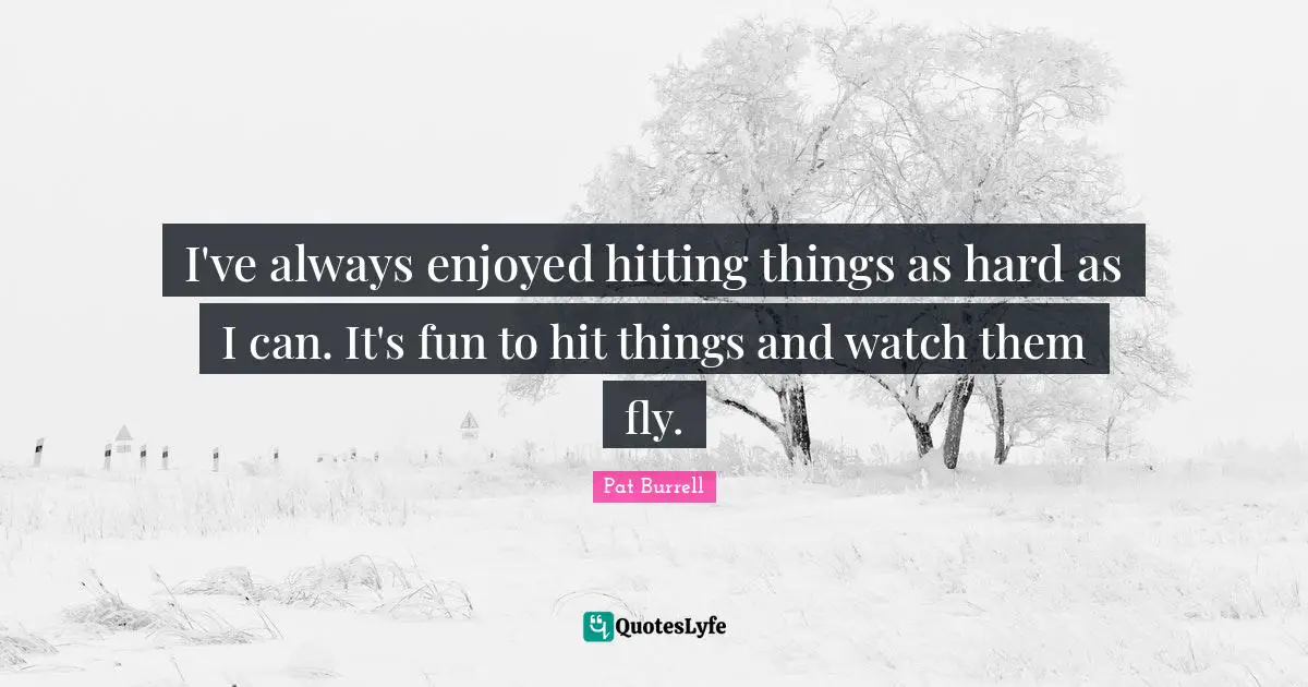 I've always enjoyed hitting things as hard as I can. It's fun to hit things and watch them fly.