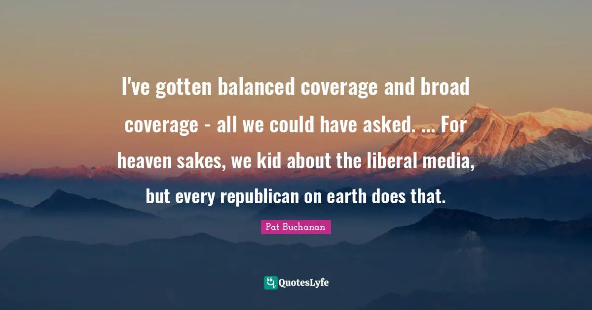 I've gotten balanced coverage and broad coverage - all we could have asked. ... For heaven sakes, we kid about the liberal media, but every republican on earth does that.