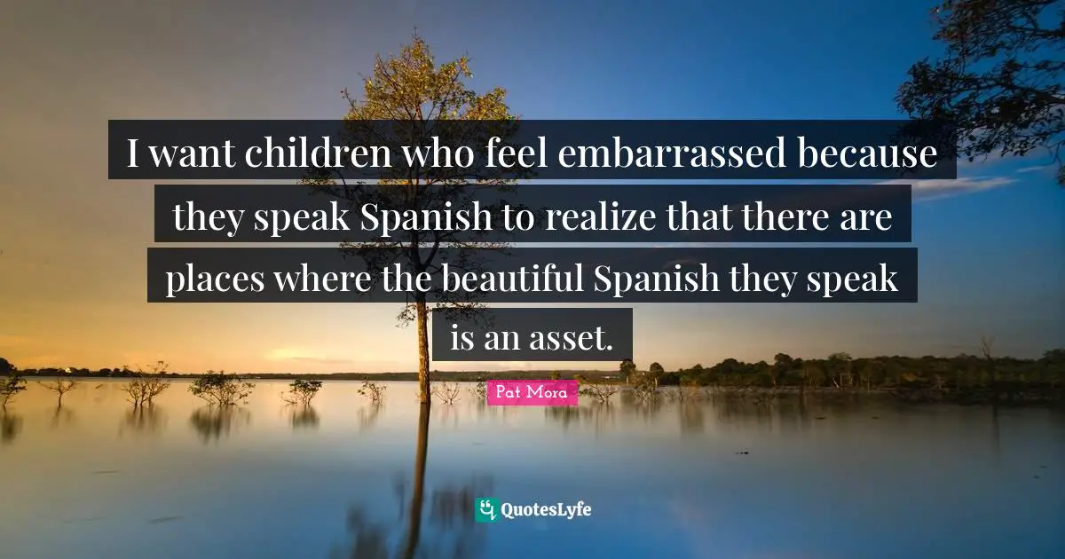 I want children who feel embarrassed because they speak Spanish to realize that there are places where the beautiful Spanish they speak is an asset.
