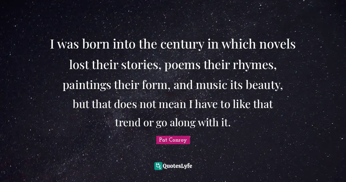 I was born into the century in which novels lost their stories, poems their rhymes, paintings their form, and music its beauty, but that does not mean I have to like that trend or go along with it.