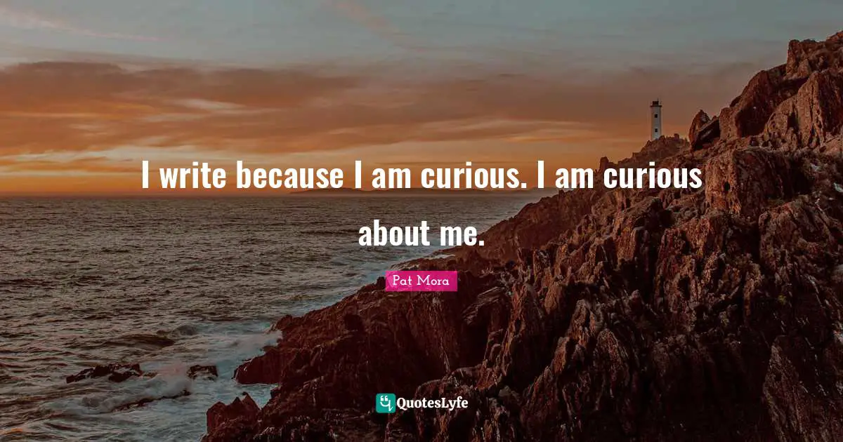 I write because I am curious. I am curious about me.