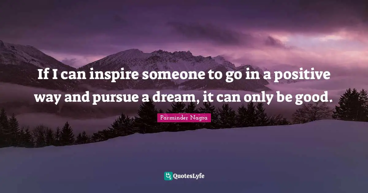 If I can inspire someone to go in a positive way and pursue a dream, it can only be good.