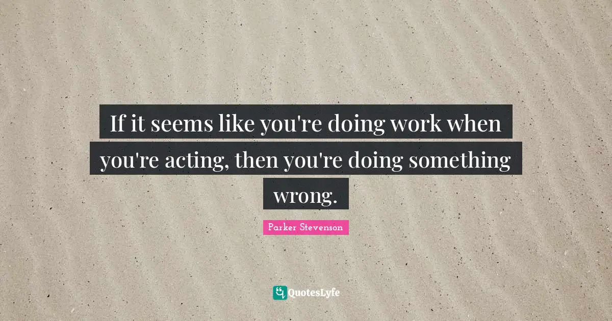 If it seems like you're doing work when you're acting, then you're doing something wrong.