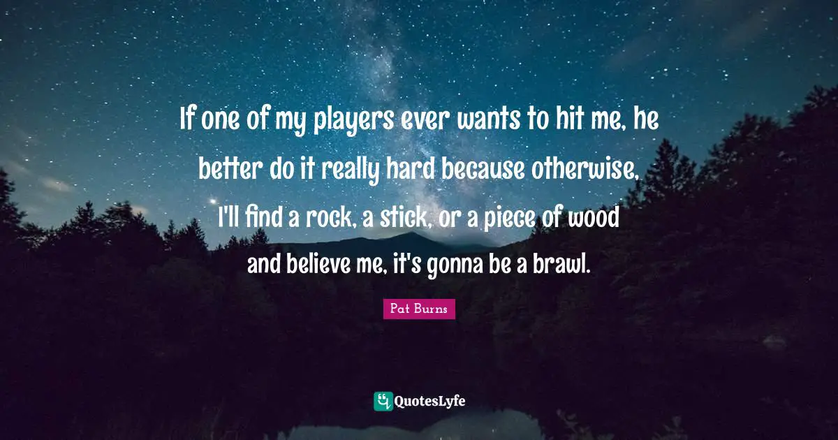If one of my players ever wants to hit me, he better do it really hard because otherwise, I'll find a rock, a stick, or a piece of wood and believe me, it's gonna be a brawl.