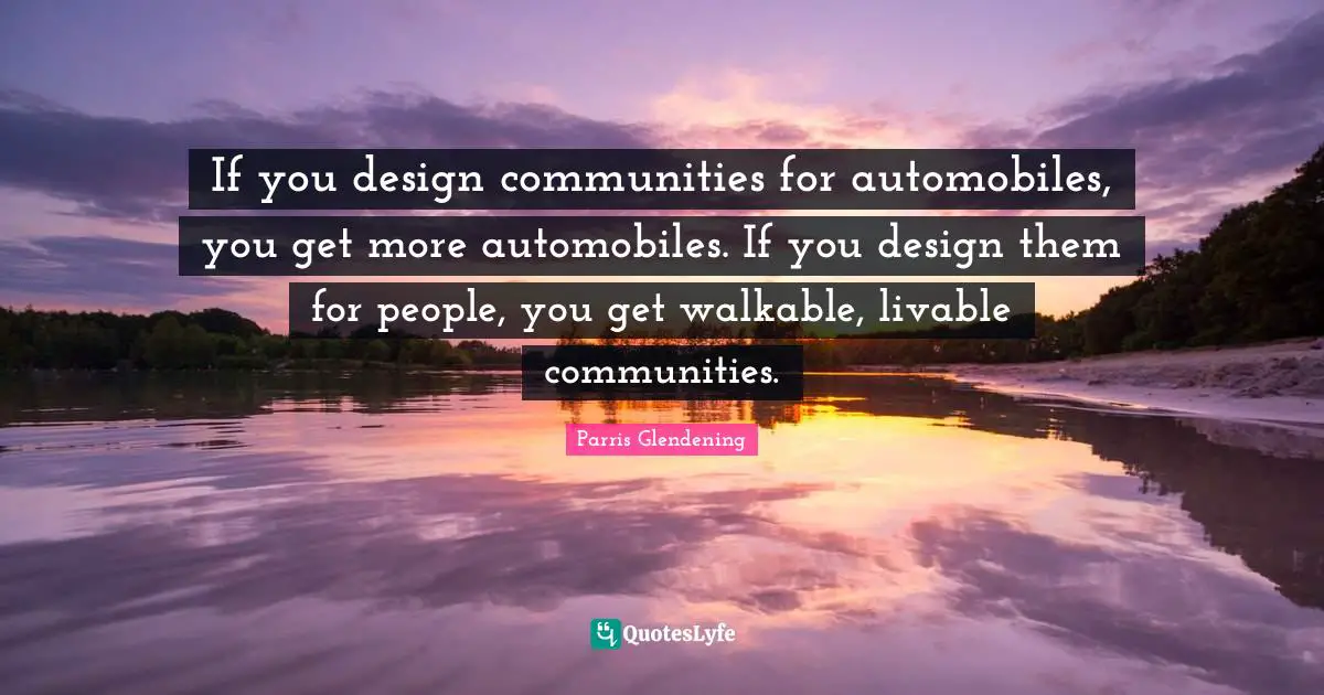 If you design communities for automobiles, you get more automobiles. If you design them for people, you get walkable, livable communities.
