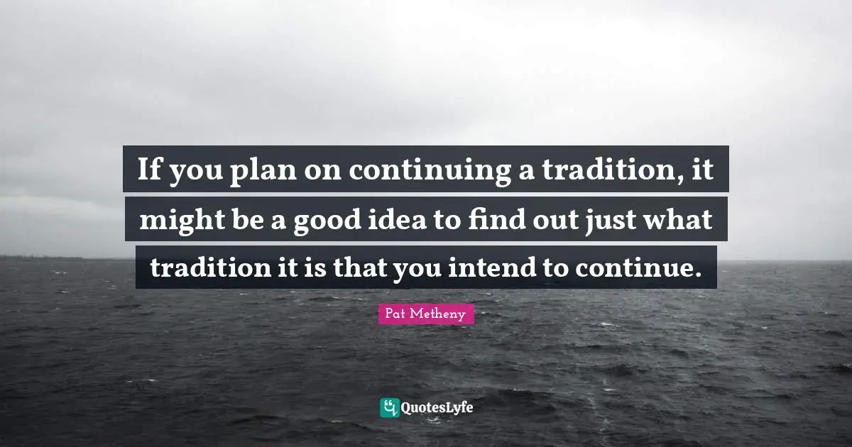 Pat Metheny Quotes: "If you plan on continuing a tradition, it might be a good idea to find out just what tradition it is that you intend to continue."