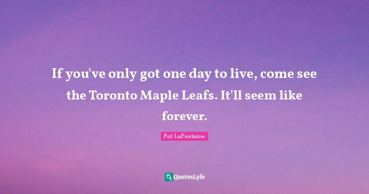 Pat LaFontaine Quotes: "If you've only got one day to live, come see the Toronto Maple Leafs. It'll seem like forever."