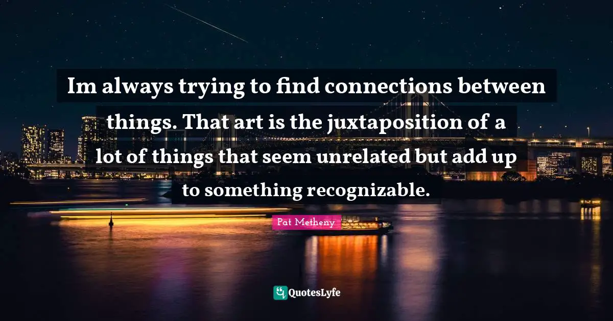 Pat Metheny Quotes: "Im always trying to find connections between things. That art is the juxtaposition of a lot of things that seem unrelated but add up to something recognizable."