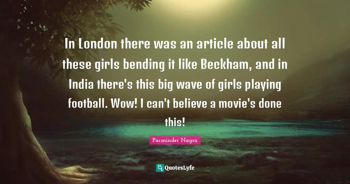 Bending Quotes: "In London there was an article about all these girls bending it like Beckham, and in India there's this big wave of girls playing football. Wow! I can't believe a movie's done this!"